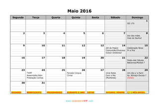 www. calendarioVIP.com
Maio 2016
Segunda Terça Quarta Quinta Sexta Sábado Domingo
1
GD 17h
2 3 4 5 6 7 8
Dia das mães
Ceia do Senhor
9 10 11 12 13 14 15
GD do Pastor Celebração Niver
Comunhão/Diversos Pr e Pra.
Incluir Diretoria?
16 17 18 19 20 21 22
Festa das Células
Batismos/Multipl.?
23 24 25 26 27 28 29
Tadel Feriado Corpus Uma Noite Um dia c/ a famí-
Assembléia Adm Christ Com o Rei lia. Almoço-Escola ?
Prestação Contas (Mulheres) (ñ/GD)
30 31
BAZARES BENEFICENTE PROGRAMADO DURANTE O ANO DATAS AVISADO SEMPRE C/ 1 MÊS ANTES.
 