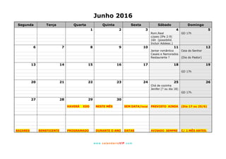 www. calendarioVIP.com
Junho 2016
Segunda Terça Quarta Quinta Sexta Sábado Domingo
1 2 3 4 5
Rom.Real GD 17h
c/pais (IPe 2:9)
16h (possibilid.
Incluir Adolesc.)
6 7 8 9 10 11 12
Jantar romântico Ceia do Senhor
Casais e Namorados
Restaurante ? (Dia do Pastor)
13 14 15 16 17 18 19
GD 17h
20 21 22 23 24 25 26
Chá de cozinha
Jenifer (? ou dia 18)
GD 17h.
27 28 29 30
HAVERÁ EDD NESTE MÊS SEM DATA/local PREVISTO AINDA (Dia 17 ou 25/6)
BAZARES BENEFICENTE PROGRAMADO DURANTE O ANO DATAS AVISADO SEMPRE C/ 1 MÊS ANTES.
 