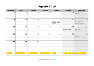 www. calendarioVIP.com
Agosto 2016
Segunda Terça Quarta Quinta Sexta Sábado Domingo
1 2 3 4 5 6 7
GD 17h
8 9 10 11 12 13 14
Casamento Dia dos Pais.
Cesão e Jenifer
Local ? Ceia do Senhor
15 16 17 18 19 20 21
Feijoada Benef. GD 17h
22 23 24 25 26 27 28
GD 17h
29 30 31
BAZARES BENEFICENTE PROGRAMADO DURANTE O ANO DATAS AVISADO SEMPRE C/ 1 MÊS ANTES.
 
