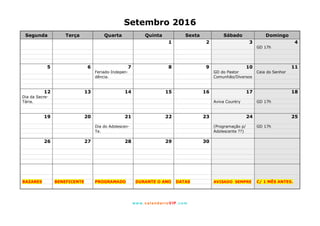 www. calendarioVIP.com
Setembro 2016
Segunda Terça Quarta Quinta Sexta Sábado Domingo
1 2 3 4
GD 17h
5 6 7 8 9 10 11
Feriado-Indepen- GD do Pastor Ceia do Senhor
dência. Comunhão/Diversos
12 13 14 15 16 17 18
Dia da Secre-
Tária. Aviva Country GD 17h
19 20 21 22 23 24 25
Dia do Adolescen- (Programação p/ GD 17h
Te. Adolescente ??)
26 27 28 29 30
BAZARES BENEFICENTE PROGRAMADO DURANTE O ANO DATAS AVISADO SEMPRE C/ 1 MÊS ANTES.
 