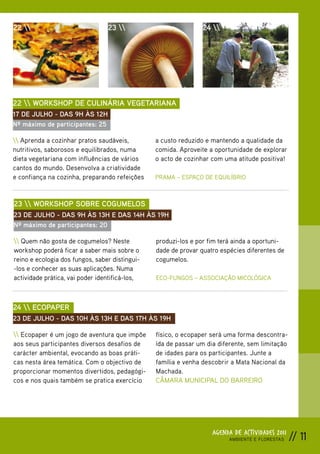 22                             23                           24 




22  WORKSHOP DE CULINÁRIA VEGETARIANA
17 DE JULHO - DAS 9H ÀS 12H
Nº máximo de participantes: 25

 Aprenda a cozinhar pratos saudáveis,         a custo reduzido e mantendo a qualidade da
nutritivos, saborosos e equilibrados, numa      comida. Aproveite a oportunidade de explorar
dieta vegetariana com influências de vários     o acto de cozinhar com uma atitude positiva!
cantos do mundo. Desenvolva a criatividade
e confiança na cozinha, preparando refeições    PRAMA – ESPAÇO DE EQUILÍBRIO



23  WORKSHOP SOBRE COGUMELOS
23 DE JULHO - DAS 9H ÀS 13H E DAS 14H ÀS 19H
Nº máximo de participantes: 20

 Quem não gosta de cogumelos? Neste           produzi-los e por fim terá ainda a oportuni-
workshop poderá ficar a saber mais sobre o      dade de provar quatro espécies diferentes de
reino e ecologia dos fungos, saber distingui-   cogumelos.
-los e conhecer as suas aplicações. Numa
actividade prática, vai poder identificá-los,   ECO-FUNGOS – ASSOCIAÇÃO MICOLÓGICA



24  ECOPAPER
23 DE JULHO - DAS 10H ÀS 13H E DAS 17H ÀS 19H

 Ecopaper é um jogo de aventura que impõe     físico, o ecopaper será uma forma descontra-
aos seus participantes diversos desafios de     ída de passar um dia diferente, sem limitação
carácter ambiental, evocando as boas práti-     de idades para os participantes. Junte a
cas nesta área temática. Com o objectivo de     família e venha descobrir a Mata Nacional da
proporcionar momentos divertidos, pedagógi-     Machada.
cos e nos quais também se pratica exercício     CÂMARA MUNICIPAL DO BARREIRO




                                                                   AGENDA DE ACTIVIDADES 2011
                                                                         AMBIENTE E FLORESTAS   // 11
 
