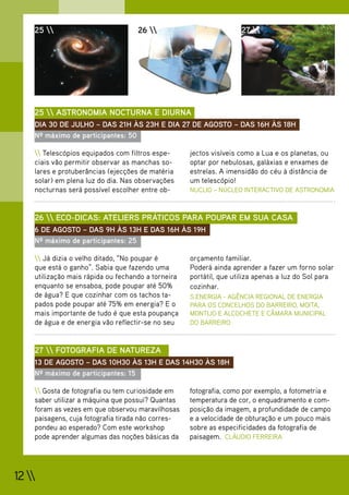 25                            26                            27 




    25  ASTRONOMIA NOCTURNA E DIURNA
    DIA 30 DE JULHO – DAS 21H ÀS 23H E DIA 27 DE AGOSTO – DAS 16H ÀS 18H
    Nº máximo de participantes: 50

     Telescópios equipados com filtros espe-      jectos visíveis como a Lua e os planetas, ou
    ciais vão permitir observar as manchas so-      optar por nebulosas, galáxias e enxames de
    lares e protuberâncias (ejecções de matéria     estrelas. A imensidão do céu à distância de
    solar) em plena luz do dia. Nas observações     um telescópio!
    nocturnas será possível escolher entre ob-      NUCLIO – NÚCLEO INTERACTIVO DE ASTRONOMIA



    26  ECO-DICAS: ATELIERS PRÁTICOS PARA POUPAR EM SUA CASA
    6 DE AGOSTO – DAS 9H ÀS 13H E DAS 16H ÀS 19H
    Nº máximo de participantes: 25

     Já dizia o velho ditado, “No poupar é        orçamento familiar.
    que está o ganho”. Sabia que fazendo uma        Poderá ainda aprender a fazer um forno solar
    utilização mais rápida ou fechando a torneira   portátil, que utiliza apenas a luz do Sol para
    enquanto se ensaboa, pode poupar até 50%        cozinhar.
    de água? E que cozinhar com os tachos ta-       S.ENERGIA - AGÊNCIA REGIONAL DE ENERGIA
    pados pode poupar até 75% em energia? E o       PARA OS CONCELHOS DO BARREIRO, MOITA,
    mais importante de tudo é que esta poupança     MONTIJO E ALCOCHETE E CÂMARA MUNICIPAL
    de água e de energia vão reflectir-se no seu    DO BARREIRO



    27  FOTOGRAFIA DE NATUREZA
    13 DE AGOSTO – DAS 10H30 ÀS 13H E DAS 14H30 ÀS 18H
    Nº máximo de participantes: 15

     Gosta de fotografia ou tem curiosidade em    fotografia, como por exemplo, a fotometria e
    saber utilizar a máquina que possui? Quantas    temperatura de cor, o enquadramento e com-
    foram as vezes em que observou maravilhosas     posição da imagem, a profundidade de campo
    paisagens, cuja fotografia tirada não corres-   e a velocidade de obturação e um pouco mais
    pondeu ao esperado? Com este workshop           sobre as especificidades da fotografia de
    pode aprender algumas das noções básicas da     paisagem. CLÁUDIO FERREIRA




12 
 