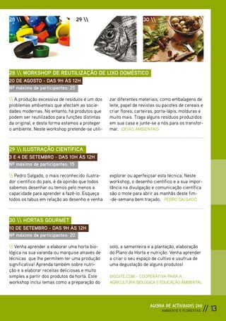 28                            29                              30 




28  WORKSHOP DE REUTILIZAÇÃO DE LIXO DOMÉSTICO
20 DE AGOSTO - DAS 9H ÀS 12H
Nº máximo de participantes: 25

 A produção excessiva de resíduos é um dos     zar diferentes materiais, como embalagens de
problemas ambientais que afectam as socie-       leite, papel de revistas ou pacotes de cereais e
dades modernas. No entanto, há produtos que      criar flores, carteiras, porta-lápis, molduras e
podem ser reutilizados para funções distintas    muito mais. Traga alguns resíduos produzidos
da original, e desta forma estamos a proteger    em sua casa e junte-se a nós para os transfor-
o ambiente. Neste workshop pretende-se utili-    mar. IDEIAS AMBIENTAIS



29  ILUSTRAÇÃO CIENTÍFICA
3 E 4 DE SETEMBRO - DAS 10H ÀS 12H
Nº máximo de participantes: 15

 Pedro Salgado, o mais reconhecido ilustra-    explorar ou aperfeiçoar esta técnica. Neste
dor científico do país, é da opinião que todos   workshop, o desenho científico e a sua impor-
sabemos desenhar ou temos pelo menos a           tância na divulgação e comunicação científica
capacidade para aprender a fazê-lo. Esqueça      são o mote para abrir as manhãs deste fim-
todos os tabus em relação ao desenho e venha     -de-semana bem traçado. PEDRO SALGADO



30  HORTAS GOURMET
10 DE SETEMBRO - DAS 9H ÀS 12H
Nº máximo de participantes: 20

 Venha aprender a elaborar uma horta bio-      solo, a sementeira e a plantação, elaboração
lógica na sua varanda ou marquise através de     do Plano da Horta e nutrição. Venha aprender
técnicas que lhe permitem ter uma produção       a criar o seu espaço de cultivo e usufrua de
significativa! Aprenda também sobre nutri-       uma degustação de alguns produtos!
ção e a elaborar receitas deliciosas e muito
simples a partir dos produtos da horta. Este     BIOSITE.COM – COOPERATIVA PARA A
workshop inclui temas como a preparação do       AGRICULTURA BIOLÓGICA E EDUCAÇÃO AMBIENTAL




                                                                     AGENDA DE ACTIVIDADES 2011
                                                                           AMBIENTE E FLORESTAS   // 13
 