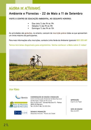Agenda de Actividades
       Ambiente e Florestas - 22 de Maio a 11 de Setembro
       VISITE O CENTRO DE EDUCAÇÃO AMBIENTAL, NO SEGUINTE HORÁRIO:

                             •	    Dias úteis  das 9h às 19h
                             •	    Sábados  das 9h às 19h
                             •	    Domingos  das 9h às 13h

       As actividades são gratuitas, no entanto, carecem de inscrição prévia todas as que apresentam
       um limite máximo de participantes.

       Para mais informações e/ou inscrições, contacte Linha Verde do Ambiente (gratuita) 800 205 681

       Temos bicicletas disponíveis para empréstimo. Venha conhecer a Mata sobre 2 rodas!




       FICHA TÉCNICA


                                  COORDENAÇÃO DE EDIÇÃO E REDACÇÃO
                                  Centro de Educação Ambiental da Mata Nacional
                                  da Machada e Sapal do Rio Coina                   IMPRESSÃO
                                  Mata da Machada - Estrada Nacional 10 - Palhais   Espírito do Papel
                                  2830-412 Barreiro
                                  Tel.: 21 214 11 86 / 21 215 3114
                                                                                    DATA DE EDIÇÃO
                                  DESIGN E PAGINAÇÃO                                Maio de 2011
                                  Alexandra Antunes - Rostos da Cidade




2 
 