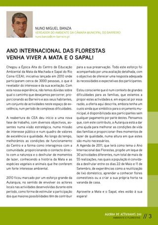 NUNO MIGUEL BANZA
                     VEREADOR DO AMBIENTE DA CÂMARA MUNICIPAL DO BARREIRO
                     nuno.banza@cm-barreiro.pt



ANO INTERNACIONAL DAS FLORESTAS
VENHA VIVER A MATA E O SAPAL!
Chegou a Época Alta do Centro de Educação           para a sua preservação. Todo este esforço foi
Ambiental da Mata da Machada e Sapal do Rio         acompanhado por uma avaliação detalhada, com
Coina (CEA), iniciativa lançada em 2010 onde        o objectivo de oferecer uma resposta adequada
participaram cerca de 3000 pessoas, o que é         às necessidades e expectativas dos participantes.
revelador do interesse e da sua aceitação. Com
esta nossa experiência, não temos dúvidas sobre     Estou consciente que é num contexto de grandes
qual o caminho que desejamos percorrer, pro-        dificuldades para as famílias, que estamos a
porcionando ao Barreiro e aos seus habitantes,      propor estas actividades e, em especial por essa
um conjunto de actividades neste espaço de ex-      razão, a oferta aqui descrita, embora tenha um
celência, num período de complexas dificuldades.    custo ainda que simbólico para o orçamento mu-
                                                    nicipal, é disponibilizada aos participantes sem
A reabertura do CEA deu início a uma nova           qualquer pagamento por parte destes. Pensamos
fase de trabalho, com diversos objectivos, as-      que, com este contributo, a Autarquia está a dar
sentes numa visão estratégica, numa missão          uma ajuda para melhorar as condições de vida
de interesse público e num quadro de valores        das famílias e proporcionar-lhes momentos de
de excelência e qualidade. Ao longo do tempo,       lazer de qualidade, numa altura em que estes
melhorámos as condições de funcionamento            são muito necessários.
do Centro e a forma como interagimos com a          A Agenda de 2011, que terá como tema o Ano
comunidade, proporcionando o contacto direc-        Internacional das Florestas, propõe um leque de
to com a natureza e o desfrutar de momentos         30 actividades diferentes, num total de mais de
de lazer, conhecendo a história da Mata e as        55 realizações, nas quais a população é convida-
espécies vegetais e animais que lhe conferem        da a desfrutar entre os dias 22 de Maio e 11 de
um forte interesse ambiental.                       Setembro, de experiências como a reutilização
                                                    de lixo doméstico, aprender a conhecer flores
2010 ficou marcado por um esforço grande da         comestíveis ou a criar a sua própria horta na
Autarquia, no sentido de envolver os actores        varanda de casa.
locais nas actividades desenvolvidas durante este
período, como forma de estimular a participação     Aproveite a Mata e o Sapal, eles estão à sua
dos que maiores possibilidades têm de contribuir    espera!




                                                                         AGENDA DE ACTIVIDADES 2011
                                                                               AMBIENTE E FLORESTAS     // 3
 