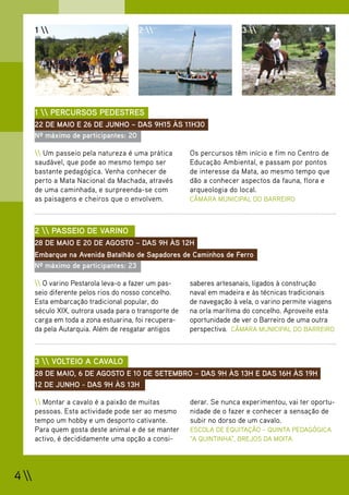 1                              2                             3 




       1  PERCURSOS PEDESTRES
       22 DE MAIO E 26 DE JUNHO – DAS 9H15 ÀS 11H30
       Nº máximo de participantes: 20

        Um passeio pela natureza é uma prática        Os percursos têm início e fim no Centro de
       saudável, que pode ao mesmo tempo ser            Educação Ambiental, e passam por pontos
       bastante pedagógica. Venha conhecer de           de interesse da Mata, ao mesmo tempo que
       perto a Mata Nacional da Machada, através        dão a conhecer aspectos da fauna, flora e
       de uma caminhada, e surpreenda-se com            arqueologia do local.
       as paisagens e cheiros que o envolvem.           CÂMARA MUNICIPAL DO BARREIRO



       2  PASSEIO DE VARINO
       28 DE MAIO E 20 DE AGOSTO – DAS 9H ÀS 12H
       Embarque na Avenida Batalhão de Sapadores de Caminhos de Ferro
       Nº máximo de participantes: 23

        O varino Pestarola leva-o a fazer um pas-     saberes artesanais, ligados à construção
       seio diferente pelos rios do nosso concelho.     naval em madeira e às técnicas tradicionais
       Esta embarcação tradicional popular, do          de navegação à vela, o varino permite viagens
       século XIX, outrora usada para o transporte de   na orla marítima do concelho. Aproveite esta
       carga em toda a zona estuarina, foi recupera-    oportunidade de ver o Barreiro de uma outra
       da pela Autarquia. Além de resgatar antigos      perspectiva. CÂMARA MUNICIPAL DO BARREIRO



       3  VOLTEIO A CAVALO
       28 DE MAIO, 6 DE AGOSTO E 10 DE SETEMBRO – DAS 9H ÀS 13H E DAS 16H ÀS 19H
       12 DE JUNHO - DAS 9H ÀS 13H

        Montar a cavalo é a paixão de muitas          derar. Se nunca experimentou, vai ter oportu-
       pessoas. Esta actividade pode ser ao mesmo       nidade de o fazer e conhecer a sensação de
       tempo um hobby e um desporto cativante.          subir no dorso de um cavalo.
       Para quem gosta deste animal e de se manter      ESCOLA DE EQUITAÇÃO – QUINTA PEDAGÓGICA
       activo, é decididamente uma opção a consi-       “A QUINTINHA”, BREJOS DA MOITA




4 
 
