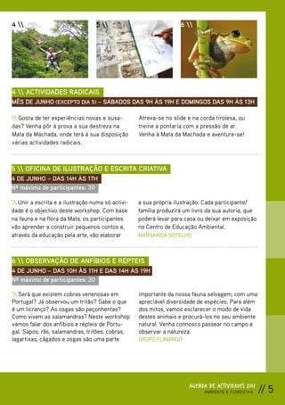 4                               5                              6 




4  ACTIVIDADES RADICAIS
MÊS DE JUNHO (EXCEPTO DIA 5) – SÁBADOS DAS 9H ÀS 19H E DOMINGOS DAS 9H ÀS 13H

 Gosta de ter experiências novas e ousa-         Atreva-se no slide e na corda tirolesa, ou
das? Venha pôr à prova a sua destreza na           treine a pontaria com a pressão de ar.
Mata da Machada, onde terá à sua disposição        Venha à Mata da Machada e aventure-se!
várias actividades radicais.



5  OFICINA DE ILUSTRAÇÃO E ESCRITA CRIATIVA
4 DE JUNHO – DAS 14H ÀS 17H
Nº máximo de participantes: 30

 Unir a escrita e a ilustração numa só activi-   a sua própria ilustração. Cada participante/
dade é o objectivo deste workshop. Com base        família produzirá um livro da sua autoria, que
na fauna e na flora da Mata, os participantes      poderá levar para casa ou deixar em exposição
vão aprender a construir pequenos contos e,        no Centro de Educação Ambiental.
através da educação pela arte, vão elaborar        MARGARIDA BOTELHO



6  OBSERVAÇÃO DE ANFÍBIOS E RÉPTEIS
4 DE JUNHO – DAS 10H ÀS 11H E DAS 14H ÀS 19H
Nº máximo de participantes: 20

 Será que existem cobras venenosas em            importante da nossa fauna selvagem, com uma
Portugal? Já observou um tritão? Sabe o que        apreciável diversidade de espécies. Para além
é um licranço? As osgas são peçonhentas?           dos mitos, vamos esclarecer o modo de vida
Como vivem as salamandras? Neste workshop          destes animais e procurá-los no seu ambiente
vamos falar dos anfíbios e répteis de Portu-       natural. Venha connosco passear no campo e
gal. Sapos, rãs, salamandras, tritões, cobras,     observar a natureza.
lagartixas, cágados e osgas são uma parte          GRUPO FLAMINGO




                                                                      AGENDA DE ACTIVIDADES 2011
                                                                            AMBIENTE E FLORESTAS    // 5
 