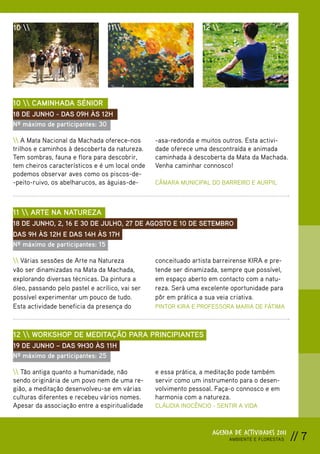 10                              11                          12 




10  CAMINHADA SÉNIOR
18 DE JUNHO - DAS 09H ÀS 12H
Nº máximo de participantes: 30

 A Mata Nacional da Machada oferece-nos        -asa-redonda e muitos outros. Esta activi-
trilhos e caminhos à descoberta da natureza.     dade oferece uma descontraída e animada
Tem sombras, fauna e flora para descobrir,       caminhada à descoberta da Mata da Machada.
tem cheiros característicos e é um local onde    Venha caminhar connosco!
podemos observar aves como os piscos-de-
-peito-ruivo, os abelharucos, as águias-de-      CÂMARA MUNICIPAL DO BARREIRO E AURPIL



11  ARTE NA NATUREZA
18 DE JUNHO, 2, 16 E 30 DE JULHO, 27 DE AGOSTO E 10 DE SETEMBRO
DAS 9H ÀS 12H E DAS 14H ÀS 17H
Nº máximo de participantes: 15

 Várias sessões de Arte na Natureza            conceituado artista barreirense KIRA e pre-
vão ser dinamizadas na Mata da Machada,          tende ser dinamizada, sempre que possível,
explorando diversas técnicas. Da pintura a       em espaço aberto em contacto com a natu-
óleo, passando pelo pastel e acrílico, vai ser   reza. Será uma excelente oportunidade para
possível experimentar um pouco de tudo.          pôr em prática a sua veia criativa.
Esta actividade beneficia da presença do         PINTOR KIRA E PROFESSORA MARIA DE FÁTIMA



12  WORKSHOP DE MEDITAÇÃO PARA PRINCIPIANTES
19 DE JUNHO – DAS 9H30 ÀS 11H
Nº máximo de participantes: 25

 Tão antiga quanto a humanidade, não           e essa prática, a meditação pode também
sendo originária de um povo nem de uma re-       servir como um instrumento para o desen-
gião, a meditação desenvolveu-se em várias       volvimento pessoal. Faça-o connosco e em
culturas diferentes e recebeu vários nomes.      harmonia com a natureza.
Apesar da associação entre a espiritualidade     CLÁUDIA INOCÊNCIO - SENTIR A VIDA



                                                                    AGENDA DE ACTIVIDADES 2011
                                                                         AMBIENTE E FLORESTAS    // 7
 