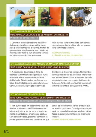 13                            14                            15 




       13  CAMINHADA PELA SAÚDE
       19 DE JUNHO, 24 DE JULHO E 28 DE AGOSTO - DAS 9H ÀS 11H
       Nº máximo de participantes: 40

        Caminhar é considerada uma das activi-       O ar puro da Mata da Machada, bem como a
       dades mais benéficas para a saúde, tanto        sua paisagem, fauna e flora irão enriquecer
       para o corpo como para o espírito. Melhor do    esta caminhada saudável.
       que caminhar simplesmente pela cidade, só
       mesmo poder fazê-lo num ambiente calmo e        FARMÁCIA DO FÓRUM
       em plena comunhão com a natureza.               E CÂMARA MUNICIPAL DO BARREIRO



       14  A ASSOCIAÇÃO DOS AMIGOS DA MATA DA MACHADA CONVIDA
       25 DE JUNHO DAS 9H ÀS 19H E 26 DE JUNHO - DAS 9H ÀS 13H

        A Associação de Amigos da Mata da            Bombeiros e desportos radicais. Na manhã de
       Machada (AAMM) convida-o participar numa        domingo realizar-se-ão percursos interpretati-
       actividade aberta à comunidade, na Mata         vos e Laser Games. Estas actividades de cariz
       da Machada. Sábado poderá usufruir de um        ambiental contam com o apoio do Centro de
       leque de actividades como a apicultura, Laser   Educação Ambiental, promovendo o desenvol-
       Games, Ecopaper, exposição de carros de         vimento sustentável e divulgando a AAMM.



       15  WORKSHOP DE APICULTURA
       25 DE JUNHO, 30 DE JULHO E 3 DE SETEMBRO - DAS 9H ÀS 12H
       Nº máximo de participantes: 20 (Disponíveis apenas fatos de adulto)

        Tem curiosidade em saber como é que as       zonas se encontram os vários produtos que
       abelhas produzem o mel? Venha vestir um         as abelhas produzem. Com alguma sorte, po-
       fato de apicultor e ver de perto o funciona-    derá ver uma abelha rainha e ainda as várias
       mento de verdadeiros enxames de abelhas.        fases do desenvolvimento deste importante
       Com esta actividade, passará a conhecer as      insecto.
       partes que constituem uma colmeia e em que      CÂMARA MUNICIPAL DO BARREIRO




8 
 