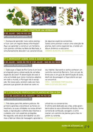 16                             17                            18 




16  WORKSHOP: COMO CONSTRUIR UM HERBÁRIO?
2 DE JULHO - DAS 9H ÀS 12H
Nº máximo de participantes: 15

 Gostava de aprender mais sobre plantas        de algumas espécies existentes.
e ficar com um registo dessa informação?         Saiba como prensar e secar uma colecção de
Aqui vai aprender a construir um herbário,       plantas, bem como organizá-las, criando um
com plantas colhidas na Mata da Machada, e       álbum dinâmico e educativo.
simultaneamente descobrir as características     CÂMARA MUNICIPAL DO BARREIRO



17  WORKSHOP SOBRE AVES E SAÍDA DE CAMPO
2 DE JULHO - 16H30 ÀS 19H E 3 DE JULHO - DAS 8H ÀS 12h30
Nº máximo de participantes: 15

 Sabia que o Sapal do Rio Coina é um local     seu habitat. Aproveite e venha conhecer um
privilegiado para a observação de variadas       cantinho natural do Barreiro. Com um par de
espécies de aves? A observação de aves é         binóculos e um guia de identificação de aves,
uma actividade que reúne inúmeros adeptos        desfrute da paisagem e fique atento ao que
em todo o mundo, e Portugal não é excep-         vai encontrar.
ção. No nosso país, existem cada vez mais        SPEA – SOCIEDADE PORTUGUESA
pessoas que gostam de observar aves no           PARA O ESTUDO DAS AVES



18  UTILIZAÇÃO PRÁTICA DAS PLANTAS NO DIA-A-DIA
3 E 17 DE JULHO E 28 DE AGOSTO - DAS 9H ÀS 12H
Nº máximo de participantes: 20

 Três datas para três ateliers práticos. No    utilizá-los e a conservá-los.
primeiro aprenda a reconhecer as flores co-      O último será dedicado aos chás, onde apren-
mestíveis, as suas utilidades na nossa alimen-   derá sobre os seus diferentes atributos, forma
tação, a reprodução e colheita das mesmas e      correcta de confecção, secagem, e como
cuidados a ter com espécies protegidas.          manter um cantinho de plantas para chás no
No segundo, será altura de trabalhar os aro-     jardim ou varanda.
mas e fabricar óleos de massagem, aprender a     FERNANDA BOTELHO



                                                                     AGENDA DE ACTIVIDADES 2011
                                                                          AMBIENTE E FLORESTAS    // 9
 