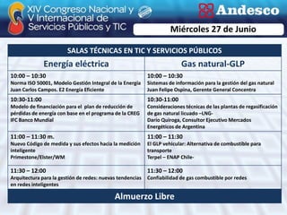 Miércoles 27 de Junio

                        SALAS TÉCNICAS EN TIC Y SERVICIOS PÚBLICOS
              Energía eléctrica                                          Gas natural-GLP
10:00 – 10:30                                              10:00 – 10:30
Norma ISO 50001, Modelo Gestión Integral de la Energía     Sistemas de información para la gestión del gas natural
Juan Carlos Campos. E2 Energía Eficiente                   Juan Felipe Ospina, Gerente General Concentra
10:30-11:00                                                10:30-11:00
Modelo de financiación para el plan de reducción de        Consideraciones técnicas de las plantas de regasificación
pérdidas de energía con base en el programa de la CREG     de gas natural licuado –LNG-
IFC Banco Mundial                                          Darío Quiroga, Consultor Ejecutivo Mercados
                                                           Energéticos de Argentina
11:00 – 11:30 m.                                           11:00 – 11:30
Nuevo Código de medida y sus efectos hacia la medición     El GLP vehicular: Alternativa de combustible para
inteligente                                                transporte
Primestone/Elster/WM                                       Terpel – ENAP Chile-

11:30 – 12:00                                              11:30 – 12:00
Arquitectura para la gestión de redes: nuevas tendencias   Confiabilidad de gas combustible por redes
en redes inteligentes

                                            Almuerzo Libre
 