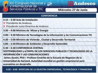 Miércoles 27 de Junio
                                  CONFERENCIA
2:15 – 3:30 Acto de Instalación
   Presidente de Andesco,
   Presidente Junta Directiva de Andesco
3:30 – 4:00 Ministro de Minas y Energía
4:00 – 4:30 Ministro de Tecnologías de la Información y las Comunicaciones TIC
4:30 – 5:00 Ministra de Vivienda , Ciudad y Desarrollo Territorial
5:00 – 5:30 Ministro de Ambiente y Desarrollo Sostenible
5:30 – 6:30 CONFERENCIA CENTRAL
SOSTENIBILIDAD y el PAPEL DE LOS SERVICIOS PUBLICOS Y TECNOLOGÍAS DE LA
INFORMACIÓN Y LAS COMUNICACIONES
 James Austin, PhD – Profesor Emérito de la Escuela de Negocios de la
Universidad de Harvard. Autoridad mundial en gestión empresarial para
economías en desarrollo
  6:30 – 8:00 APERTURA DE LA MUESTRA EMPRESARIAL, TECNOLÓGICA Y FINANCIERA
 
