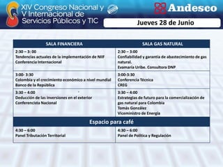 Jueves 28 de Junio

                 SALA FINANCIERA                                   SALA GAS NATURAL
2:30 – 3: 00                                          2:30 – 3:00
Tendencias actuales de la implementación de NIIF      Confiabilidad y garantía de abastecimiento de gas
Conferencia Internacional                             natural.
                                                      Evamaría Uribe. Consultora DNP
3:00- 3:30                                            3:00-3:30
Colombia y el crecimiento económico a nivel mundial   Conferencia Técnica
Banco de la República                                 CREG
3:30 – 4:00                                           3:30 – 4:00
Deducción de las inversiones en el exterior           Estrategias de futuro para la comercialización de
Conferencista Nacional                                gas natural para Colombia
                                                      Tomás González
                                                      Viceministro de Energía

                                         Espacio para café
4:30 – 6:00                                           4:30 – 6:00
Panel Tributación Territorial                         Panel de Política y Regulación
 