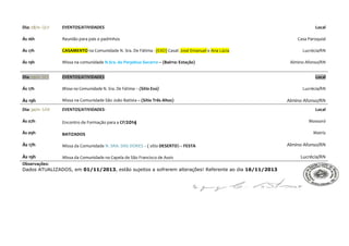 Dia: 28/11- QUI

EVENTOS/ATIVIDADES

Ás 16h

Reunião para pais e padrinhos

Ás 17h

CASAMENTO na Comunidade N. Sra. De Fátima - (EXÙ) Casal: José Emanuel e Ana Lúcia

Ás 19h

Missa na comunidade N.Sra. do Perpétuo Socorro – (Bairro: Estação)

Dia: 29/11- SEX

EVENTOS/ATIVIDADES

Ás 17h

Missa na Comunidade N. Sra. De Fátima – (Sítio Exú)

Às 19h

Missa na Comunidade São João Batista – (Sítio Três Altos)

Dia: 30/11- SÁB

EVENTOS/ATIVIDADES-

Ás 07h

Encontro de Formação para a CF/2014

Às 09h

BATIZADOS

Às 17h

Missa da Comunidade N. SRA. DAS DORES – ( sítio DESERTO) – FESTA

Às 19h

Missa da Comunidade na Capela de São Francisco de Assis

Observações:
Dados ATUALIZADOS, em 01/11/2013, estão sujeitos a sofrerem alterações! Referente ao dia 16/11/2013

Local
Casa Paroquial
Lucrécia/RN
Almino Afonso/RN
Local
Lucrécia/RN

Almino Afonso/RN
Local
Mossoró
Matriz

Almino Afonso/RN
Lucrécia/RN

 