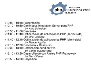 10:00 - 10:10 Presentación
10:10 - 10:50 Continuous Integration Server para PHP
               by Arno Schneider
10:50 - 11:00 Descanso
11:00 - 11:40 Optimización de aplicaciones PHP (server-side)
               by Oriol Jiménez
11:40 - 12:10 Optimización de aplicaciones PHP (client-side)
               by Manuel Aguilar
12:10 - 12:30 Descanso + Desayuno
12:30 - 13:10 Certificación Zend en vivo
               by Carlos Buenosvinos
13:10 - 13:50 Desarrollando con Akelos PHP Framework
               by Bermi Ferrer
13:50 - 14:00 Despedida