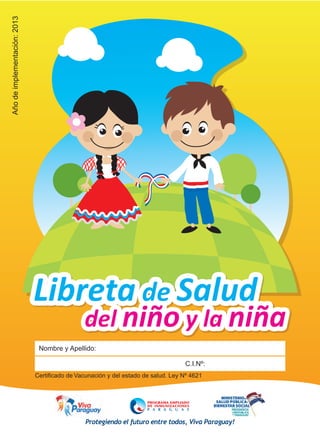 Año de implementación: 2013 Protegiendo el futuro entre todos, Viva Paraguay! 
Libreta de Salud 
del niño y la niña 
Nombre y Apellido: 
C.I.Nº: 
Certificado de Vacunación y del estado de salud. Ley Nº 4621 
 