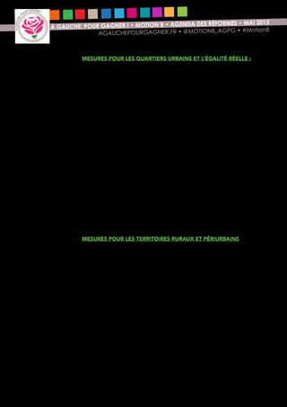 12
À GAUCHE, POUR GAGNER ! • MOTION B • AGENDA DES RÉFORMES • MAI 2015
AGAUCHEPOURGAGNER.FR • @MOTIONB_AGPG • #MotionB
Mesures pour les quartiers urbains et l’égalité réelle :
•	 Recrutement de 13 000 adultes (éducateurs spécialisés,
accompagnateurs, aides au devoir, etc.) pour suivre les jeunes en
situation de décrochage scolaire dans 1300 quartiers de la politique de
ville (soit 10 adultes supplémentaires par quartier). Coût : 150 millions
d’euros.
•	 Des réponses d’urgence à la crise du logement :
>> aides à la construction de logements en zone tendue (augmentation
de 200 M€ d’aides aux maires bâtisseurs en complément des 100
M€ déjà annoncés par le gouvernement) ;
>> suspension pendant deux ans de la réduction d’ISF pour résidence
principale (gain de 400 M€) et création d’une cotisation de solidarité
urbaine dans les territoires aisés pour les surfaces de plus de 10 000
euros /m² (gain de 200 M€) afin d’abonder les crédits du FNADVL
(Fonds National d’Accompagnement Dans et Vers le Logement,
pour des aides à la pierre permettant de construire des logements
correspondants aux revenus des ménages) ainsi que les crédits
de l’ANAH pour la rénovation thermique des logements des plus
modestes (gains en pouvoir d’achat et soutien au BTP) ;
>> mobilisation plus large de l’épargne privée disponible via l’assurance
vie pour financer le logement.
•	 Lutte contre les discriminations : recours collectif en matière de
discriminations au travail et à l’embauche ; récépissés contre les contrôles
au faciès, prise en compte de la lutte contre les discriminations dans
l’attribution des marchés publics.
Mesures pour les territoires ruraux et périurbains
•	 Assurer un maillage « nouvelle génération », un véritable « bouclier
rural » qui garantit et modernise la proximité et l’accès à l’ensemble
des services publics (Etat, Sécurité sociale, collectivités territoriales).
•	 Grâce aux nouvelles dotations d’investissement, généraliser les centres
de santé et les maisons de santé pluridisciplinaires pour mettre
fin aux déserts médicaux. Accélérer également la reconnaissance
des nouveaux modes d’exercice salarié de la médecine et des
professions de santé.
•	 Développement d’une agriculture locale prospère et de qualité,
ciment rural de la République : facilitation de la constitution
d’organisations de producteurs (OP) orientées vers la transformation et
la création de valeur ajoutée locale, fixation d’un objectif national de
pourcentage de produits locaux et de qualité dans les achats publics et
soutien à la mise en place des systèmes alimentaires territorialisés.
•	 Accélérer le déploiement du très haut débit (fibre optique) en
assurant la convergence des financements publics à l’échelle régionale
et en multipliant les emprunts à long terme.
 