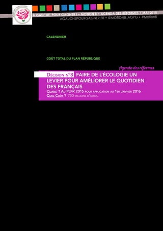 13
À GAUCHE, POUR GAGNER ! • MOTION B • AGENDA DES RÉFORMES • MAI 2015
AGAUCHEPOURGAGNER.FR • @MOTIONB_AGPG • #MotionB
Calendrier
PLFR 2015 pour application au 1er janvier 2016 pour toutes les mesures
budgétaires, proposition de loi et loi « Justice du 21eme siècle » pour la lutte
contre les discriminations de loi à l’automne 2016, projet de loi transition
énergétique pour les mesures sur l’agriculture.
Coût total du Plan République
3,7 milliards € en 2016 et 8,5 milliards € en 2017.
Notre volonté de promouvoir un nouveau modèle développement pour
améliorer le bien-être quotidien des Français nécessite d’y consacrer les moyens
suffisants et d’aller au-delà ce que prévoit la loi sur la transition énergétique
encore en discussion au Parlement.
Nous proposons donc de donner davantage de moyens au Fonds Chaleur qui
finance des projets de production de chaleur durable et renouvelable (200
M€) et aux plans de la Nouvelle France industrielle en matière de transition
énergétique (500 M€ pour les énergies décarbonnées, la chimie verte, les
réseaux électriques intelligents, l’économie circulaire et les véhicules du futur).
Nous voulons également renforcer les moyens de l’ADEME en matière de
recherche (30 M€) et doubler le nombre de territoires investis dans une politique
« zéro déchets ».
Agenda des réformes
Décision n°8 FAIRE DE L’ÉCOLOGIE UN
LEVIER POUR AMÉLIORER LE QUOTIDIEN
DES FRANÇAIS
Quand ? Au PLFR 2015 pour application au 1er Janvier 2016
Quel Coût ? 730 millions d’euros.
 