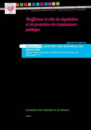 14
À GAUCHE, POUR GAGNER ! • MOTION B • AGENDA DES RÉFORMES • MAI 2015
AGAUCHEPOURGAGNER.FR • @MOTIONB_AGPG • #MotionB
Réaffirmer le rôle de régulation
et de protection de la puissance
publique
Les deux dernières années du quinquennat doivent apporter la preuve que nous
sommes capables de répondre à l’attente des Français d’une puissance publique
qui régule l’économie et les protège face aux excès du capitalisme financier.
L’intervention publique est nécessaire pour garantir que le financement de
l’économie réelle ne soit pas détourné par les institutions financières au profit
de la spéculation : une nouvelle loi bancaire doit être mise en chantier.
Cette loi garantirait le financement de l’économie dans tous les territoires :
affirmation par la loi du principe de responsabilité territoriale des banques là où
elles collectent l’épargne et accordent des crédits. L’obligation de transparence
des activités des banques ferait l’objet d’une évaluation par un comité territoriale
du crédit rassemblant les entreprises, les élus et les clients des banques (sur le
modèle du Community Reinvestment Act américain).
Cette loi renforcerait la protection des consommateurs : abaissement du
plafonnement des frais bancaires et élargissement aux frais de tenue de compte ;
création d’un service bancaire universel à destination des plus modestes.
Cette loi interdirait les activités toxiques à l’économie : elle séparerait enfin
effectivement les activités spéculatives, y compris de tenue de marché des
activités utiles au financement de l’économie et interdirait la spéculation sur
les matières premières (interdiction du stockage, transport et transformation de
matières premières par des sociétés financières, transparence sur les positions
prises de dérivés de matières premières, interdiction du recours à des indices
non contrôlés par les autorités publiques).
Cette loi mettrait en œuvre des sanctions dissuasives pour les banques
organisant l’évasion fiscale.
Calendrier pour l’ensemble de ces mesures : 2eme loi bancaire à
déposer au Parlement automne 2016.
Coût: la réforme ne devrait engendrer aucun coût.
Agenda des réformes
Décision n°9 ADOPTER UNE NOUVELLE LOI
BANCAIRE
Quand ? 2ème loi bancaire à déposer au Parlement avant l’été
Quel Coût ? 0 €
 
