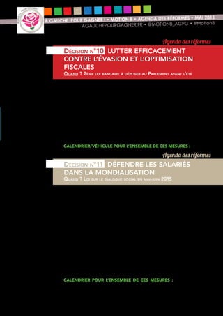 15
À GAUCHE, POUR GAGNER ! • MOTION B • AGENDA DES RÉFORMES • MAI 2015
AGAUCHEPOURGAGNER.FR • @MOTIONB_AGPG • #MotionB
Pour lutter efficacement contre l’évasion et l’optimisation fiscale et générer des
ressources financières, nous proposons les mesures suivantes :
•	 sanction des pratiques d’optimisation fiscale abusives ;
•	 création d’un cadastre européen des titres financiers sera défendue au
niveau européen.
•	 Possibilité pour les parquets financiers d’engager eux-mêmes des
poursuites.
•	 Créer une autorité administrative indépendante protégeant les lanceurs
d’alerte.
•	 Mettre en place une task force interministérielle intégrée pour lutter
contre l’opacité financière.
Calendrier/véhicule pour l’ensemble de ces mesures : loi pour le
fair-play fiscal à déposer au parlement à l’automne 2015
Le code du travail n’est pas un obstacle, il est à reconstruire. Nous proposons
d’engager une nouvelle étape dans la reconnaissance des droits des salariés :
•	 Accélération du chantier de la sécurité sociale professionnelle :
orienter davantage les budgets de la formation professionnelle vers
les demandeurs d’emploi ; déplafonnement du Compte personnel de
formation pour tous les salariés et majoration pour les salariés qui ont
suivi les formations initiales les plus courtes.
•	 Accroissement de la présence des salariés dans les conseils
d’administration et de surveillance dans les entreprises de plus de
1000 salariés.
•	 Priorité donnée par les tribunaux de commerce aux offres de reprise
d’entreprises par les salariés.
•	 Inscription du burn-out au tableau des maladies professionnelles.
•	 Une loi sur la protection des salariés sera préparée par une grande
conférence salariale au début de l’année 2016 et discutée au printemps
au parlement.
Calendrier  pour l’ensemble de ces mesures : loi sur le dialogue
social en mai-juin 2015 et loi sur la protection des salariés au printemps 2016
Agenda des réformes
Décision n°10 LUTTER EFFICACEMENT
CONTRE L’ÉVASION ET L’OPTIMISATION
FISCALES
Quand ? 2ème loi bancaire à déposer au Parlement avant l’été
Agenda des réformes
Décision n°11 DÉFENDRE LES SALARIÉS
DANS LA MONDIALISATION
Quand ? Loi sur le dialogue social en mai-juin 2015
 