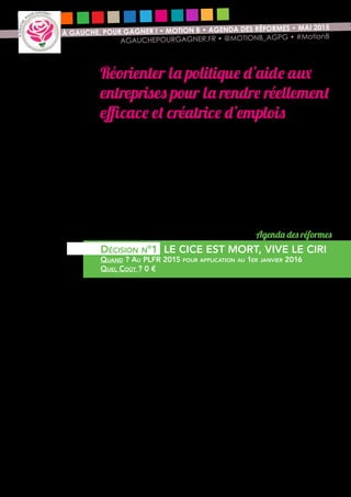 6
À GAUCHE, POUR GAGNER ! • MOTION B • AGENDA DES RÉFORMES • MAI 2015
AGAUCHEPOURGAGNER.FR • @MOTIONB_AGPG • #MotionB
Réorienter la politique d’aide aux
entreprises pour la rendre réellement
efficace et créatrice d’emplois
Le rassemblement autour de notre motion « A gauche pour gagner » a pour
objet de proposer d’autres choix économiques qui seront plus utiles à notre pays
pour permettre son redressement. Dans un cadre budgétaire contraint par nos
engagements européens (et donc indépendamment de notre volonté d’obtenir
un changement des règles budgétaires européennes), nous proposons une
réorientation conséquente du « Pacte de responsabilité » et de ses 41 Milliards
d’euros affectés aux entreprises sans conditions ni contreparties. Le débat n’est
pas de choisir entre une politique de l’offre ou une politique de la demande.
Nous proposons le « Et - Et » : Et une politique de l’offre pour conforter nos
entreprises qui investissent et sont soumises à la concurrence, Et un soutien à
l’activité par la demande afin de remplir leurs carnets de commandes. Ainsi,
chaque denier public engagé alimente la reprise économique.
Nous proposons de changer la nature du CICE afin que les très importantes
dépenses publiques engagées (20 Milliards d’euros par an) ne bénéficient qu’à
l’investissement productif, moteur indispensable à la reprise économique.
Nous voulons privilégier la création d’emplois durables de qualité plutôt que
la multiplication d’emplois précaires à court terme. En pratique, cela consiste
à remplacer le CICE tel qu’il existe aujourd’hui, largement inefficace de par sa
nature, pour élargir l’assiette du CIR (crédit impôt recherche) en direction des
dépenses d’investissement.
Les 25 Milliards d’euros alloués au nouveau crédit d’impôt, le crédit
d’impôt pour la recherche et l’investissement (CIRI), regroupant le CIR et
le CICE, seraient ciblés sur les dépenses « investissement et recherche » et
mobilisés autrement de manière à éviter tout effet d’aubaine. En outre, cette
réforme ferait disparaître le désavantage qui pénalise aujourd’hui le secteur de
l’économie sociale et solidaire qui n’a pas accès au CICE.
Agenda des réformes
Décision n°1 LE CICE EST MORT, VIVE LE CIRI
Quand ? Au PLFR 2015 pour application au 1er janvier 2016
Quel Coût ? 0 €
 