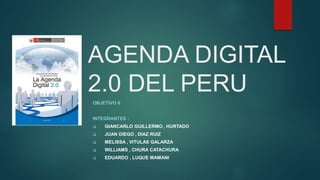 AGENDA DIGITAL
2.0 DEL PERU
OBJETIVO 6
INTEGRANTES :
 GIANCARLO GUILLERMO , HURTADO
 JUAN DIEGO , DIAZ RUIZ
 MELISSA , VITULAS GALARZA
 WILLIAMS , CHURA CATACHURA
 EDUARDO , LUQUE MAMANI
 