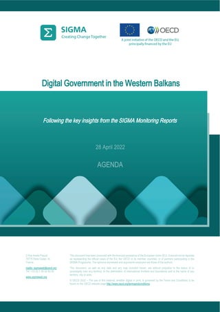 Digital Government in the Western Balkans
Following the key insights from the SIGMA Monitoring Reports
2 Rue André Pascal
75775 Paris Cedex 16
France
mailto: sigmaweb@oecd.org
Tel: +33 (0) 1 45 24 82 00
www.sigmaweb.org
This document has been produced with the financial assistance of the European Union (EU). It should not be reported
as representing the official views of the EU, the OECD or its member countries, or of partners participating in the
SIGMA Programme. The opinions expressed and arguments employed are those of the authors.
This document, as well as any data and any map included herein, are without prejudice to the status of or
sovereignty over any territory, to the delimitation of international frontiers and boundaries and to the name of any
territory, city or area.
© OECD 2022 – The use of this material, whether digital or print, is governed by the Terms and Conditions to be
found on the OECD website page http://www.oecd.org/termsandconditions.
28 April 2022
AGENDA
 