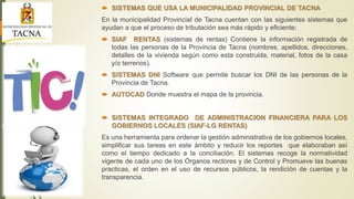  SISTEMAS QUE USA LA MUNICIPALIDAD PROVINCIAL DE TACNA
En la municipalidad Provincial de Tacna cuentan con las siguientes sistemas que
ayudan a que el proceso de tributación sea más rápido y eficiente:
 SIAF RENTAS (sistemas de rentas) Contiene la información registrada de
todas las personas de la Provincia de Tacna (nombres, apellidos, direcciones,
detalles de la vivienda según como esta construida, material, fotos de la casa
y/o terrenos).
 SISTEMAS DNI Software que permite buscar los DNI de las personas de la
Provincia de Tacna.
 AUTOCAD Donde muestra el mapa de la provincia.
 SISTEMAS INTEGRADO DE ADMINISTRACION FINANCIERA PARA LOS
GOBIERNOS LOCALES (SIAF-LG RENTAS)
Es una herramienta para ordenar la gestión administrativa de los gobiernos locales,
simplificar sus tareas en este ámbito y reducir los reportes que elaboraban así
como el tiempo dedicado a la conciliación. El sistemas recoge la normatividad
vigente de cada uno de los Órganos rectores y de Control y Promueve las buenas
practicas, el orden en el uso de recursos públicos, la rendición de cuentas y la
transparencia.
 