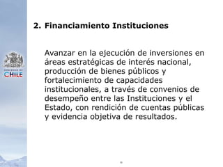 102.	Financiamiento InstitucionesAvanzar en la ejecución de inversiones en áreas estratégicas de interés nacional, producción de bienes públicos y fortalecimiento de capacidades institucionales, a través de convenios de desempeño entre las Instituciones y el Estado, con rendición de cuentas públicas y evidencia objetiva de resultados.