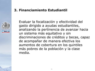 133.	Financiamiento EstudiantilEvaluar la focalización y efectividad del gasto dirigido a ayudas estudiantiles, analizando la pertinencia de avanzar hacia un sistema más equitativo y sin discriminaciones de créditos y becas, capaz de acompañar de manera efectiva los aumentos de cobertura en los quintiles más pobres de la población y la clase media. 