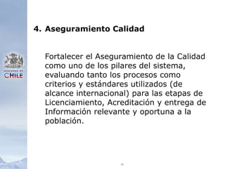 154.	Aseguramiento CalidadFortalecer el Aseguramiento de la Calidad como uno de los pilares del sistema, evaluando tanto los procesos como criterios y estándares utilizados (de alcance internacional) para las etapas de Licenciamiento, Acreditación y entrega de Información relevante y oportuna a la población.