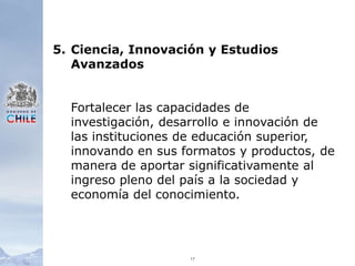 175.	Ciencia, Innovación y Estudios AvanzadosFortalecer las capacidades de investigación, desarrollo e innovación de las instituciones de educación superior, innovando en sus formatos y productos, de manera de aportar significativamente al ingreso pleno del país a la sociedad y economía del conocimiento.