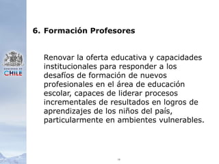 196.	Formación ProfesoresRenovar la oferta educativa y capacidades institucionales para responder a los desafíos de formación de nuevos profesionales en el área de educación escolar, capaces de liderar procesos incrementales de resultados en logros de aprendizajes de los niños del país, particularmente en ambientes vulnerables.