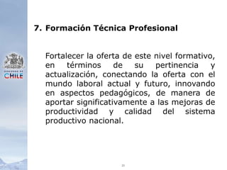 237.	Formación Técnica ProfesionalFortalecer la oferta de este nivel formativo, en términos de su pertinencia y actualización, conectando la oferta con el mundo laboral actual y futuro, innovando en aspectos pedagógicos, de manera de aportar significativamente a las mejoras de productividad y calidad del sistema productivo nacional.