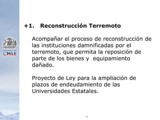 25+1.	Reconstrucción TerremotoAcompañar el proceso de reconstrucción de las instituciones damnificadas por el terremoto, que permita la reposición de parte de los bienes y  equipamiento dañado.Proyecto de Ley para la ampliación de plazos de endeudamiento de las Universidades Estatales.