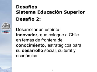 6Desafíos Sistema Educación SuperiorDesafío 2:Desarrollar un espíritu innovador, que coloque a Chile en temas de frontera del conocimiento, estratégicos para su desarrollo social, cultural y económico. 