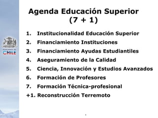 8Agenda Educación Superior(7 + 1)   Institucionalidad Educación Superior   Financiamiento Instituciones   Financiamiento Ayudas Estudiantiles   Aseguramiento de la Calidad   Ciencia, Innovación y Estudios Avanzados   Formación de Profesores   Formación Técnica-profesional+1. Reconstrucción Terremoto
