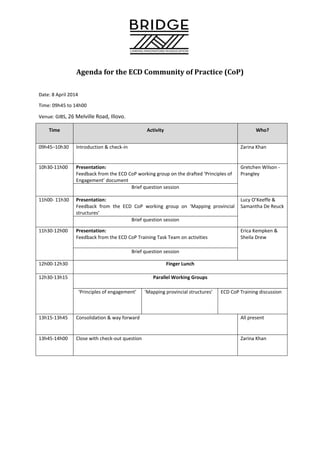 Agenda for the ECD Community of Practice (CoP)
Date: 8 April 2014
Time: 09h45 to 14h00
Venue: GIBS, 26 Melville Road, Illovo.
Time Activity Who?
09h45–10h30 Introduction & check-in Zarina Khan
10h30-11h00 Presentation:
Feedback from the ECD CoP working group on the drafted ‘Principles of
Engagement’ document
Gretchen Wilson -
Prangley
Brief question session
11h00- 11h30 Presentation:
Feedback from the ECD CoP working group on ‘Mapping provincial
structures’
Lucy O’Keeffe &
Samantha De Reuck
Brief question session
11h30-12h00 Presentation:
Feedback from the ECD CoP Training Task Team on activities
Erica Kempken &
Sheila Drew
Brief question session
12h00-12h30 Finger Lunch
12h30-13h15 Parallel Working Groups
‘Principles of engagement’ ‘Mapping provincial structures’ ECD CoP Training discussion
13h15-13h45 Consolidation & way forward All present
13h45-14h00 Close with check-out question Zarina Khan
 