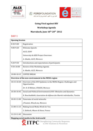 Going Viral against HIV
                                Workshop Agenda
                       Marrakech, June 18th-20th 2012

DAY 1
Opening Session

8:30-9:00     Registration

9:00-9:20     Welcome Speech:

              ALCS, ESAV

              University & AIDS Project Overview:

              A. Abadie, ALCS, Morocco

9:20-9:50     Introductions and expectations of participants

9:50-10:00    Review of the Workshop Agenda

              A. Abadie, ALCS, Morocco

10:00-10:15   COFFEE BREAK

Overview of the new environment in the MENA region

10:15-10:30   Overview of the HIV Epidemic in the MENA Region: Challenges and
              Opportunities

              Dr. H. El Rhilani, UNAIDS, Morocco

10:30-10:45   Social and Political Environment & HIV: Obstacles and Dynamics

              R. Bouchaddakh, Association de défense des libertés individuelles, Tunisia

10:45-11:00   Panorama of social networks

              J.Toutain, Woosh.ma, Morocco

11:00-11:15   Making Social Media Work for You

              C. Zablocki, Mason & Dixon, France

11:15-11:45   Discussion

Mapping social media in the Arab world
 