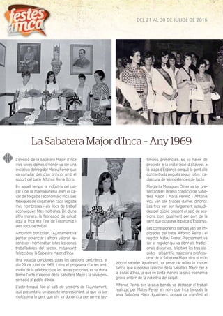 DEL 21 AL 30 DE JULIOL DE 2016
L’elecció de la Sabatera Major d’Inca
i les seves dames d’honor va ser una
iniciativa del regidor Mateu Ferrer que
va comptar des d’un principi amb el
suport del batle Alfonso Reina Bono.
En aquell temps, la indústria del cal-
çat i de la marroquineria eren el ca-
vall de força de l’economia d’Inca. Les
fàbriques de calçat eren cada vegada
més nombroses i els llocs de treball
aconseguien ﬁtes molt altes. Dit d’una
altra manera, la fabricació de calçat
aquí a Inca era l’eix de l’economia i
dels llocs de treball.
Amb molt bon criteri, l’Ajuntament va
pensar potenciar i alhora valorar, re-
conèixer i homenatjar totes les dones
treballadores del sector, mitjançant
l’elecció de la Sabatera Major d’Inca.
Una vegada concloses totes les gestions pertinents, el
dia 29 de juliol de 1969, i dins el programa d’actes amb
motiu de la celebració de les festes patronals, es va dur a
terme l’acte d’elecció de la Sabatera Major i la seva pre-
sentació al poble d’Inca.
L’acte tengué lloc al saló de sessions de l’Ajuntament,
que presentava un aspecte impressionant, ja que va ser
moltíssima la gent que s’hi va donar cita per ser-ne tes-
timonis presencials. Es va haver de
procedir a la instal·lació d’altaveus a
la plaça d’Espanya perquè la gent allà
concentrada pogués seguir totes i ca-
dascuna de les incidències de l’acte.
Margarita Moragues Oliver va ser pre-
sentada en la seva condició de Saba-
tera Major, i Maria Perelló i Antònia
Pou van ser triades dames d’honor.
Les tres van ser llargament aplaudi-
des pel públic present al saló de ses-
sions, com igualment per part de la
gent que ocupava la plaça d’Espanya.
Les corresponents bandes van ser im-
posades pel batle Alfonso Reina i el
regidor Mateu Ferrer. Precisament va
ser el regidor qui va obrir els tradici-
onals discursos, felicitant les tres ele-
gides i glosant la trajectòria professi-
onal de la Sabatera Major dins el món
laboral sabater. Igualment, va posar de relleu la impor-
tància que suposava l’elecció de la Sabatera Major per a
la ciutat d’Inca, ja que en certa manera la seva economia
girava entorn de la indústria del calçat.
Alfonso Reina, per la seva banda, va destacar el treball
realitzat per Mateu Ferrer en nom que Inca tengués la
seva Sabatera Major. Igualment, posava de manifest el
La Sabatera Major d’Inca – Any 1969
 
