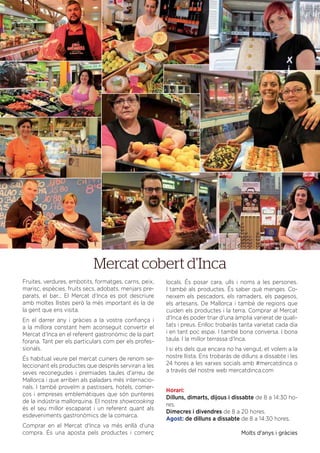 DEL 21 AL 30 DE JULIOL DE 2016
Fruites, verdures, embotits, formatges, carns, peix,
marisc, espècies, fruits secs, adobats, menjars pre-
parats, el bar... El Mercat d’Inca es pot descriure
amb moltes llistes però la més important és la de
la gent que ens visita.
En el darrer any i gràcies a la vostra conﬁança i
a la millora constant hem aconseguit convertir el
Mercat d’Inca en el referent gastronòmic de la part
forana. Tant per els particulars com per els profes-
sionals.
És habitual veure pel mercat cuiners de renom se-
leccionant els productes que després serviran a les
seves reconegudes i premiades taules d’arreu de
Mallorca i que arriben als paladars més internacio-
nals. I també proveïm a pastissers, hotels, comer-
ços i empreses emblemàtiques que són punteres
de la indústria mallorquina. El nostre showcooking
és el seu millor escaparat i un referent quant als
esdeveniments gastronòmics de la comarca.
Comprar en el Mercat d'Inca va més enllà d'una
compra. És una aposta pels productes i comerç
locals. És posar cara, ulls i noms a les persones.
I també als productes. És saber què menges. Co-
neixem els pescadors, els ramaders, els pagesos,
els artesans. De Mallorca i també de regions que
cuiden els productes i la terra. Comprar al Mercat
d'Inca és poder triar d'una àmplia varierat de quali-
tats i preus. Enlloc trobaràs tanta varietat cada dia
i en tant poc espai. I també bona conversa. I bona
taula. I la millor terrassa d'Inca.
I si ets dels que encara no ha vengut, et volem a la
nostre llista. Ens trobaràs de dilluns a dissabte i les
24 hores a les xarxes socials amb #mercatdinca o
a través del nostre web mercatdinca.com
Horari:
Dilluns, dimarts, dijous i dissabte de 8 a 14:30 ho-
res.
Dimecres i divendres de 8 a 20 hores.
Agost: de dilluns a dissabte de 8 a 14:30 hores.
Molts d'anys i gràcies
Mercat cobert d’Inca
 