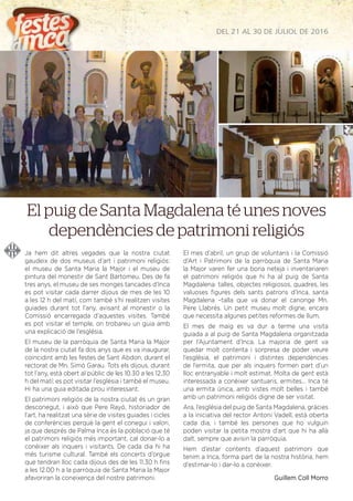 DEL 21 AL 30 DE JULIOL DE 2016
Ja hem dit altres vegades que la nostra ciutat
gaudeix de dos museus d’art i patrimoni religiós:
el museu de Santa Maria la Major i el museu de
pintura del monestir de Sant Bartomeu. Des de fa
tres anys, el museu de ses monges tancades d’Inca
es pot visitar cada darrer dijous de mes de les 10
a les 12 h del matí, com també s’hi realitzen visites
guiades durant tot l’any, avisant al monestir o la
Comissió encarregada d’aquestes visites. També
es pot visitar el temple, on trobareu un guia amb
una explicació de l’església.
El museu de la parròquia de Santa Maria la Major
de la nostra ciutat fa dos anys que es va inaugurar,
coincidint amb les festes de Sant Abdon, durant el
rectorat de Mn. Simó Garau. Tots els dijous, durant
tot l’any, està obert al públic de les 10.30 a les 12.30
h del matí; es pot visitar l’església i també el museu.
Hi ha una guia editada prou interessant.
El patrimoni religiós de la nostra ciutat és un gran
desconegut, i això que Pere Rayó, historiador de
l’art, ha realitzat una sèrie de visites guiades i cicles
de conferències perquè la gent el conegui i valori,
ja que després de Palma Inca és la població que té
el patrimoni religiós més important, cal donar-lo a
conèixer als inquers i visitants. De cada dia hi ha
més turisme cultural. També els concerts d’orgue
que tendran lloc cada dijous des de les 11.30 h ﬁns
a les 12.00 h a la parròquia de Santa Maria la Major
afavoriran la coneixença del nostre patrimoni.
El mes d’abril, un grup de voluntaris i la Comissió
d’Art i Patrimoni de la parròquia de Santa Maria
la Major varen fer una bona neteja i inventariaren
el patrimoni religiós que hi ha al puig de Santa
Magdalena: talles, objectes religiosos, quadres, les
valuoses ﬁgures dels sants patrons d’Inca, santa
Magdalena –talla que va donar el canonge Mn.
Pere Llabrés. Un petit museu molt digne, encara
que necessita algunes petites reformes de llum.
El mes de maig es va dur a terme una visita
guiada a al puig de Santa Magdalena organitzada
per l’Ajuntament d’Inca. La majoria de gent va
quedar molt contenta i sorpresa de poder veure
l’església, el patrimoni i distintes dependències
de l’ermita, que per als inquers formen part d’un
lloc entranyable i molt estimat. Molta de gent està
interessada a conèixer santuaris, ermites... Inca té
una ermita única, amb vistes molt belles i també
amb un patrimoni religiós digne de ser visitat.
Ara, l’església del puig de Santa Magdalena, gràcies
a la iniciativa del rector Antoni Vadell, està oberta
cada dia, i també les persones que ho vulguin
poden visitar la petita mostra d’art que hi ha allà
dalt, sempre que avisin la parròquia.
Hem d’estar contents d’aquest patrimoni que
tenim a Inca, forma part de la nostra història, hem
d’estimar-lo i dar-lo a conèixer.
Guillem Coll Morro
El puig de Santa Magdalena té unes noves
dependències de patrimoni religiós
 