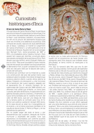 DEL 21 AL 30 DE JULIOL DE 2016
El tern de Santa Maria la Major
A la parròquia de Santa Maria la Major, la parròquia
perantonomàsiad’Incaperésserlamésantiga,hiha
un tern blanc de seda brodat dedicat a santa Maria
la Major i que s’emprava, sobretot, a la seva festa.
Un tern és el conjunt de vestimenta litúrgica que
duen els ministres a la celebració eucarística. Està
compost de casulla, capa pluvial, dues dalmàtiques
per al diaca i subdiaca, un mandil (o vulgarment
dit “panyo d’hombros”) i un altre paño per ornar el
faristol de la Paraula. Aquests tern el va encarregar
don Bernadí Font, rector-arxipreste de 1887 a
1913, a la brodadora dona Catalina Horrach. Però
aquest tern passà per distintes vicissituds abans
que passàs a propietat de la parròquia d’Inca. Però
deixem que sigui el Rnd. Jeroni Cloquell i Mateu qui
ens ho conti: “Mas quien se aceleró a hacer mejoras
más de estruendo que sólidas fue el actual párroco
D. Bernardino Font, a quién conceda Dios muchos
años de vida para velar por el decoro del culto y
ornato del santuario.
Comenzó por contribuir con la mitad de su coste
a la construcción del piso del portal menor, que
estaba en pésimo estado. Hizo dorar el órgano que
producia pésimo efecto cuando ahora adorna la
iglesia. Cooperó a la renovación y a las funciones
de la bendición del nuevo sagrario, pagado por
el benemérito Pro. D. Antonio Ferragut. En la
solemnidad del Corpus del año 1889 estrenó una
alfombra más sólida que brillante, un trono para
custodia, del valor de 60 duros, 4 capas blancas con
galones dorados para los chantres, y ﬁnalmente un
lujoso terno bordado por D. Catalina Horrach, del
valor de 830 duros, que por una rebaja de más
de la tercera parte se contrató para Inca. El Sr.
Rector por pública cuestación recogió 400 duros;
en la capa pluvial se veian los 4 evangelistas en
el anverso, y en el dorso preciosos ramillete; en la
casulla se veia la titular, S. María La Mayor; y en las
dalmáticas los patronos.
Por no poder pagar del todo el terno, y por
desavenencias que surgieron, después de mucho
murmurar y escándalo del pueblo, tuvo que
devolverse a la bordadora, por unánime acuerdo
de la junta extraordinaria que en la rectoria hizo un
voto de conﬁanza al Sr. Rector. (Tomando la palabra
D. Domingo Alzina, Alcalde, dirigió acerbos cargos
al rector, por su mala administración) El Párroco
quedó con el compromiso de hacer bordar otro
semejante; pero Dios dispuso que orilladas serias
diﬁcultades, el terno mismo se restituyera a la
Parròquia”.
Fins aquí la narració dels fets que ens fa don
Jeroni a la seua obreta: Continuación del Apéndice
Histórico de la Villa de Inca escrito por el autor de
la Vida de Sor Clara Andreu por Gerónimo Cloquell
y Mateu clérigo. Inca, Natividad de Jesucristo, 1890.
Qui era el pvre. Jeroni Cloquell? Nascut a Montuïri
dia 25 de juny de 1867, ﬁll de Jeroni Cloquell Mateu
i de Joanaina Mateu Pocoví. Estudià al seminari de
Mallorca, passà a viure a Inca, ja que el seu pare
era “Profesor de Instrucción Primária”, i exercí com
a tal a la nostra ciutat. Don Jeroni rebé la tonsura
i els ordes menors l’any 1886, i el subdiaconat el
rebé l’any 1890. Fou ordenat diaca el 26 de gener
de 1891, i quedà adscrit a la parròquia d’Inca.
L’ordenació sacerdotal la rebé l’any 1891 quan ja no
residia a Inca. L’any 1895, pel desembre, ja era vicari
de Santa Eulàlia amb residència a la barriada de la
Soledat. Era d’un caràcter un poc difícil, agreujat
per una certa demència que amb els anys anà en
augment. Tenia una certa mania persecutòria que
el duia a tenir una animadversió a certes persones
que reﬂecteix a la seva obreta. Per cert, com molts,
atribueix l’autoria de l’Apéndice Histórico de la Villa
de Inca que surt a la vida de sor Clara Andreu a
Josep Barberi quan el seu autor és fra Cayetano
de Mallorca.
Aquest tern és de seda, i el temps i l’ús han fet
que la seda, a moltes parts, s’hagi escaiat. Per tant,
s’hauria de restaurar. Seria una bona feina.
Curiositats
històriques d’Inca
 