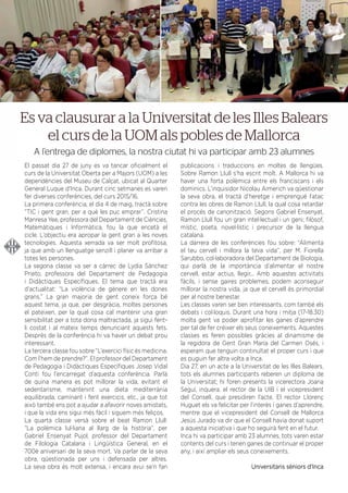 DEL 21 AL 30 DE JULIOL DE 2016
El passat dia 27 de juny es va tancar oﬁcialment el
curs de la Universitat Oberta per a Majors (UOM) a les
dependències del Museu de Calçat, ubicat al Quarter
General Luque d’Inca. Durant cinc setmanes es varen
fer diverses conferències, del curs 2015/16.
La primera conferència, el dia 4 de maig, tractà sobre
“TIC i gent gran, per a què les puc emprar”. Cristina
Manresa Yee, professora del Departament de Ciències,
Matemàtiques i Informàtica, fou la que encetà el
cicle. L’objectiu era apropar la gent gran a les noves
tecnologies. Aquesta xerrada va ser molt proﬁtosa,
ja que amb un llenguatge senzill i planer va arribar a
totes les persones.
La segona classe va ser a càrrec de Lydia Sánchez
Prieto, professora del Departament de Pedagogia
i Didàctiques Especíﬁques. El tema que tractà era
d’actualitat: “La violència de gènere en les dones
grans.” La gran majoria de gent coneix força bé
aquest tema, ja que, per desgràcia, moltes persones
el pateixen, per la qual cosa cal mantenir una gran
sensibilitat per a tota dona maltractada, ja sigui fent-
li costat i al mateix temps denunciant aquests fets.
Després de la conferència hi va haver un debat prou
interessant.
La tercera classe fou sobre ”L’exercici físic és medicina.
Com l’hem de prendre?”. El professor del Departament
de Pedagogia i Didàctiques Especíﬁques Josep Vidal
Conti fou l’encarregat d’aquesta conferència. Parlà
de quina manera es pot millorar la vida, evitant el
sedentarisme, mantenint una dieta mediterrània
equilibrada, caminant i fent exercicis, etc., ja que tot
això també ens pot a ajudar a afavorir noves amistats,
i que la vida ens sigui més fàcil i siguem més feliços.
La quarta classe versà sobre el beat Ramon Llull:
“La polèmica lul·liana al llarg de la història“, per
Gabriel Ensenyat Pujol, professor del Departament
de Filologia Catalana i Lingüística General, en el
700è aniversari de la seva mort. Va parlar de la seva
obra, qüestionada per uns i defensada per altres.
La seva obra és molt extensa, i encara avui se’n fan
publicacions i traduccions en moltes de llengües.
Sobre Ramon Llull s’ha escrit molt. A Mallorca hi va
haver una forta polèmica entre els franciscans i els
dominics. L’inquisidor Nicolau Aimerich va qüestionar
la seva obra, el tractà d’heretge i emprengué l’atac
contra les obres de Ramon Llull, la qual cosa retardar
el procés de canonització. Segons Gabriel Ensenyat,
Ramon Llull fou un gran intel·lectual i un geni; ﬁlòsof,
místic, poeta, novel·lístic i precursor de la llengua
catalana.
La darrera de les conferències fou sobre: “Alimenta
el teu cervell i millora la teva vida”, per M. Fiorella
Sarubbo, col·laboradora del Departament de Biologia,
qui parlà de la importància d’alimentar el nostre
cervell, estar actius, llegir... Amb aquestes activitats
fàcils, i sense gaires problemes, podem aconseguir
millorar la nostra vida, ja que el cervell és primordial
per al nostre benestar.
Les classes varen ser ben interessants, com també els
debats i col·loquis. Durant una hora i mitja (17-18.30)
molta gent va poder aproﬁtar les ganes d’aprendre
per tal de fer créixer els seus coneixements. Aquestes
classes es feren possibles gràcies al dinamisme de
la regidora de Gent Gran María del Carmen Osés, i
esperam que tenguin continuïtat el proper curs i que
es puguin fer altra volta a Inca.
Dia 27, en un acte a la Universitat de les Illes Balears,
tots els alumnes participants reberen un diploma de
la Universitat; hi foren presents la vicerectora Joana
Seguí, inquera, el rector de la UIB i el vicepresident
del Consell, que presidiren l’acte. El rector Llorenç
Huguet els va felicitar per l’interès i ganes d’aprendre,
mentre que el vicepresident del Consell de Mallorca
Jesús Jurado va dir que el Consell havia donat suport
a aquesta iniciativa i que ho seguirà fent en el futur.
Inca hi va participar amb 23 alumnes, tots varen estar
contents del curs i tenen ganes de continuar el proper
any, i així ampliar els seus coneixements.
Universitaris sèniors d’Inca
Es va clausurar a la Universitat de les Illes Balears
el curs de la UOM als pobles de Mallorca
A l’entrega de diplomes, la nostra ciutat hi va participar amb 23 alumnes
 