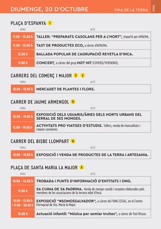PLAÇA D'ESPANYA 1
HORA ACTE
11.00 – 12.00 h TALLER: “PREPARATS CASOLANS PER A L’HORT“, impartit per APAEMA.
11.00 – 13.00 h TAST DE PRODUCTES ECO, a càrrec d’APAEMA.
12.00 h BALLADA POPULAR DE L'AGRUPACIÓ REVETLA D'INCA.
17.00 h CONCERT, a càrrec del grup HOT HIT (COVERS/VERSIONS).
CARRERS DEL COMERÇ I MAJOR 2 3
HORA ACTE
10.00 – 19.00 h MERCADET DE PLANTES I FLORS.
CARRER DE JAUME ARMENGOL 15
HORA ACTE
10.00 – 19.00 h
EXPOSICIÓ DELS USUARIS/ÀRIES DELS HORTS URBANS DEL
SERRAL DE SES MONGES.
11.00 – 19.00 h ACTIVITATS PRO VIATGES D'ESTUDIS. Tallers, venda de manualitats i
coques casolanes.
CARRER DEL BISBE LLOMPART 16
HORA ACTE
10.00 – 19.00 h EXPOSICIÓ I VENDA DE PRODUCTES DE LA TERRA I ARTESANIA.
PLAÇA DE SANTA MARIA LA MAJOR 8
HORA ACTE
10.00 – 14.00 h TROBADA I PUNTS D'INFORMACIÓ D'ENTITATS I ONG.
11.00 h SA CUINA DE SA PADRINA. Venda de menjar casolà i receptes elaborades pels
membres de les associacions de la tercera edat d'Inca.
10.00 – 13.00 h
i 17.00 – 20.00 h
EXPOSICIÓ “#SOMOSSALVADOR“, a càrrec de l’ONG CESAL, en el Centre
Parroquial de Sta. Maria la Major.
18.00 h Actuació infantil: “Música per somiar truites“, a càrrec de Toni Rissos.
DIUMENGE, 20 D’OCTUBRE
CATALÀ
FIRA DE LA TERRA
 