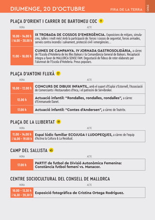 PLAÇA D’ORIENT I CARRER DE BARTOMEU COC 9
HORA ACTE
10.00 – 14.00 h
i 16.00 – 20.00 h
IX TROBADA DE COSSOS D'EMERGÈNCIA. Exposicions de mitjans, simula-
cres, tallers i molt més! Amb la participació de: forces i cossos de seguretat, forces armades,
serveis contra incendis i salvament, protecció civil i emergències...
11.00 – 18.00 h
CUINES DE CAMPANYA. IV JORNADA GASTROSOLIDÀRIA, a càrrec
de l'Escola d'Hoteleria de les Illes Balears i la Comandància General de Balears. Recaptació
íntegra a favor de MALLORCA SENSE FAM. Degustació de fideus de roter elaborats per
l’alumnat de l'Escola d'Hoteleria. Preus populars.
PLAÇA D’ANTONI FLUXÀ 17
HORA ACTE
10.00 – 12.00 h
CONCURS DE DIBUIX INFANTIL, amb el suport d'Esplai s'Estornell, l'Associació
de Comerciants i Restauradors d'Inca, i el patrocini de Servibroker.
12.00 h Actuació infantil: “Rondalles, rondalles, rondalles”, a càrrec
d'Emmanuele Danet.
17.00 h Actuació infantil: “Contes d'Andersen”, a càrrec de Teatritx.
PLAÇA DE LA LLIBERTAT 19
HORA ACTE
11.00 – 14.00 h
i 16.00 – 19.00 h
Espai lúdic familiar ECOJUGA I LUDOPEQUES, a càrrec de l'equip
d'Activa la Cultura & La Residual.
CAMP DEL SALLISTA 45
HORA ACTE
17.00 h
PARTIT de futbol de Divisió Autonòmica Femenina:
Constància futbol femení vs. Manacor.
CENTRE SOCIOCULTURAL DEL CONSELL DE MALLORCA
HORA ACTE
10.00 – 13.30 h
i 16.30 – 20.30 h
Exposició fotogràfica de Cristina Ortega Rodríguez.
DIUMENGE, 20 D’OCTUBRE
CATALÀ
FIRA DE LA TERRA
 