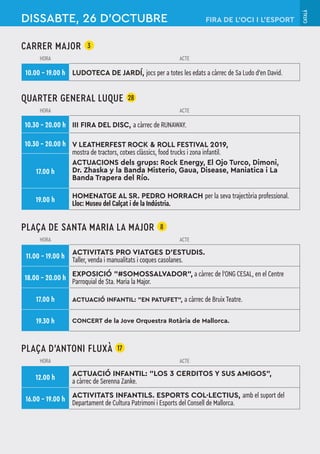 CATALÀ
CARRER MAJOR 3
HORA ACTE
10.00 – 19.00 h LUDOTECA DE JARDÍ, jocs per a totes les edats a càrrec de Sa Ludo d’en David.
QUARTER GENERAL LUQUE 28
HORA ACTE
10.30 – 20.00 h III FIRA DEL DISC, a càrrec de RUNAWAY.
10.30 – 20.00 h V LEATHERFEST ROCK & ROLL FESTIVAL 2019,
mostra de tractors, cotxes clàssics, food trucks i zona infantil.
ACTUACIONS dels grups: Rock Energy, El Ojo Turco, Dimoni,
Dr. Zhaska y la Banda Misterio, Gaua, Disease, Maniatica i La
Banda Trapera del Río.
17.00 h
19.00 h HOMENATGE AL SR. PEDRO HORRACH per la seva trajectòria professional.
Lloc: Museu del Calçat i de la Indústria.
PLAÇA DE SANTA MARIA LA MAJOR 8
HORA ACTE
11.00 – 19.00 h
ACTIVITATS PRO VIATGES D’ESTUDIS.
Taller, venda i manualitats i coques casolanes.
18.00 – 20.00 h
EXPOSICIÓ "#SOMOSSALVADOR", a càrrec de l’ONG CESAL, en el Centre
Parroquial de Sta. Maria la Major.
17.00 h ACTUACIÓ INFANTIL: "EN PATUFET", a càrrec de Bruix Teatre.
19.30 h CONCERT de la Jove Orquestra Rotària de Mallorca.
PLAÇA D’ANTONI FLUXÀ 17
HORA ACTE
12.00 h
ACTUACIÓ INFANTIL: "LOS 3 CERDITOS Y SUS AMIGOS",
a càrrec de Serenna Zanke.
16.00 – 19.00 h
ACTIVITATS INFANTILS. ESPORTS COL·LECTIUS, amb el suport del
Departament de Cultura Patrimoni i Esports del Consell de Mallorca.
DISSABTE, 26 D’OCTUBRE FIRA DE L’OCI I L’ESPORT
 