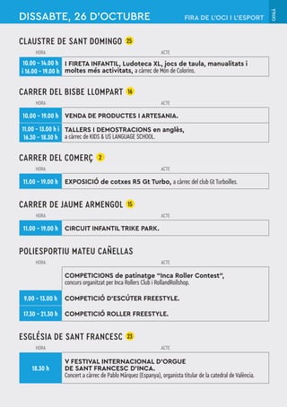 CATALÀ
CLAUSTRE DE SANT DOMINGO 25
HORA ACTE
10.00 – 14.00 h
i 16.00 – 19.00 h
I FIRETA INFANTIL, Ludoteca XL, jocs de taula, manualitats i
moltes més activitats, a càrrec de Món de Colorins.
CARRER DEL BISBE LLOMPART 16
HORA ACTE
10.00 – 19.00 h VENDA DE PRODUCTES I ARTESANIA.
11.00 – 13.00 h i
16.30 – 18.30 h
TALLERS I DEMOSTRACIONS en anglès,
a càrrec de KIDS & US LANGUAGE SCHOOL.
CARRER DEL COMERÇ 2
HORA ACTE
11.00 – 19.00 h EXPOSICIÓ de cotxes R5 Gt Turbo, a càrrec del club Gt Turboilles.
CARRER DE JAUME ARMENGOL 15
HORA ACTE
11.00 – 19.00 h CIRCUIT INFANTIL TRIKE PARK.
POLIESPORTIU MATEU CAÑELLAS
HORA ACTE
COMPETICIONS de patinatge “Inca Roller Contest”,
concurs organitzat per Inca Rollers Club i RollandRollshop.
9.00 – 13.00 h COMPETICIÓ D’ESCÚTER FREESTYLE.
17.30 – 21.30 h COMPETICIÓ ROLLER FREESTYLE.
ESGLÉSIA DE SANT FRANCESC 23
HORA ACTE
18.30 h
V FESTIVAL INTERNACIONAL D'ORGUE
DE SANT FRANCESC D'INCA.
Concert a càrrec de Pablo Márquez (Espanya), organista titular de la catedral de València.
DISSABTE, 26 D’OCTUBRE FIRA DE L’OCI I L’ESPORT
 