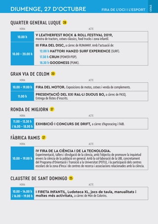 CATALÀ
QUARTER GENERAL LUQUE 28
HORA ACTE
10.00 h
V LEATHERFEST ROCK & ROLL FESTIVAL 2019,
mostra de tractors, cotxes clàssics, food trucks i zona infantil.
10.00 – 20.00 h
III FIRA DEL DISC, a càrrec de RUNAWAY. Amb l’actuació de:
12.00 h HATTORI HANZO SURF EXPERIENCE (SURF).
17.30 h CRUH (POWER-POP).
18.30 h GOODNESS (PUNK).
GRAN VIA DE COLOM 20
HORA ACTE
10.00 – 19.00 h FIRA DEL MOTOR. Exposicions de motos, cotxes i venda de complements.
11.00 h
PRESENTACIÓ DEL XXI RAL·LI DIJOUS BO, a càrrec de PASQ.
Entrega de llistes d’inscrits.
RONDA DE MIGJORN 37
HORA ACTE
11.00 – 13.30 h
i 16.00 – 18.00 h
EXHIBICIÓ I CONCURS DE DRIFT, a càrrec d'Agroracing i FAIB.
FÀBRICA RAMIS 37
HORA ACTE
10.00 – 19.00 h
IV FIRA DE LA CIÈNCIA I DE LA TECNOLOGIA.
Experimentació, tallers i divulgació de la ciència, amb l'objectiu de promoure la inquietud
envers la ciència de la població en general. Amb la col·laboració de la UIB, concretament
del Programa d'Orientació i Transició a la Universitat (POTU), i la participació dels centres
escolars de la zona d'Inca i de centres de recerca i associacions relacionades amb la ciència.
CLAUSTRE DE SANT DOMINGO 25
HORA ACTE
10.00 – 14.00 h
i 16.00 – 19.00 h
I FIRETA INFANTIL, Ludoteca XL, jocs de taula, manualitats i
moltes més activitats, a càrrec de Món de Colorins.
DIUMENGE, 27 D’OCTUBRE FIRA DE L’OCI I L’ESPORT
 