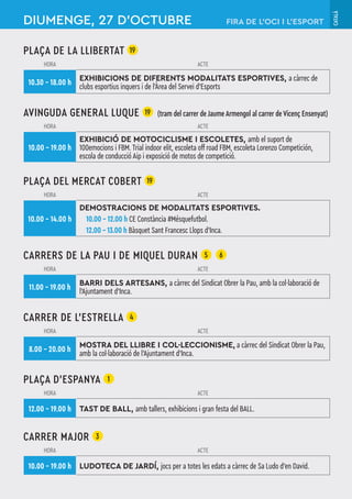 CATALÀ
PLAÇA DE LA LLIBERTAT 19
HORA ACTE
10.30 – 18.00 h
EXHIBICIONS DE DIFERENTS MODALITATS ESPORTIVES, a càrrec de
clubs esportius inquers i de l’Àrea del Servei d’Esports
AVINGUDA GENERAL LUQUE 19 (tram del carrer de Jaume Armengol al carrer de Vicenç Ensenyat)
HORA ACTE
10.00 – 19.00 h
EXHIBICIÓ DE MOTOCICLISME I ESCOLETES, amb el suport de
100emocions i FBM. Trial indoor elit, escoleta off road FBM, escoleta Lorenzo Competición,
escola de conducció Aip i exposició de motos de competició.
PLAÇA DEL MERCAT COBERT 19
HORA ACTE
10.00 – 14.00 h
DEMOSTRACIONS DE MODALITATS ESPORTIVES.
10.00 – 12.00 h CE Constància #Mésquefutbol.
12.00 – 13.00 h Bàsquet Sant Francesc Llops d’Inca.
CARRERS DE LA PAU I DE MIQUEL DURAN 5 6
HORA ACTE
11.00 – 19.00 h
BARRI DELS ARTESANS, a càrrec del Sindicat Obrer la Pau, amb la col·laboració de
l'Ajuntament d'Inca.
CARRER DE L’ESTRELLA 4
HORA ACTE
8.00 – 20.00 h
MOSTRA DEL LLIBRE I COL·LECCIONISME, a càrrec del Sindicat Obrer la Pau,
amb la col·laboració de l'Ajuntament d'Inca.
PLAÇA D'ESPANYA 1
HORA ACTE
12.00 – 19.00 h TAST DE BALL, amb tallers, exhibicions i gran festa del BALL.
CARRER MAJOR 3
HORA ACTE
10.00 – 19.00 h LUDOTECA DE JARDÍ, jocs per a totes les edats a càrrec de Sa Ludo d’en David.
DIUMENGE, 27 D’OCTUBRE FIRA DE L’OCI I L’ESPORT
 